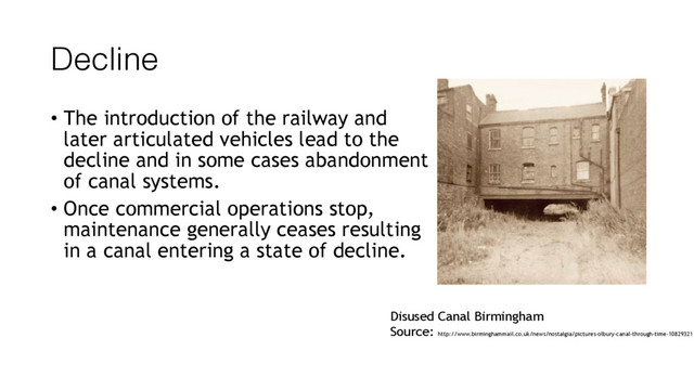 Decline
• The introduction of the railway and
later articulated vehicles lead to the
decline and in some cases abandonment
of canal systems.
• Once commercial operations stop,
maintenance generally ceases resulting
in a canal entering a state of decline.
Disused Canal Birmingham
Source: http://www.birminghammail.co.uk/news/nostalgia/pictures-olbury-canal-through-time-10829321
