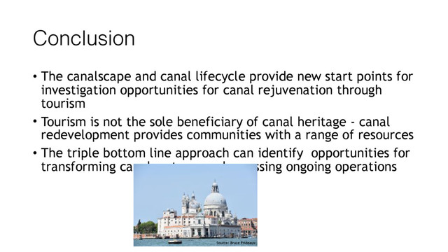 Conclusion
• The canalscape and canal lifecycle provide new start points for
investigation opportunities for canal rejuvenation through
tourism
• Tourism is not the sole beneficiary of canal heritage - canal
redevelopment provides communities with a range of resources
• The triple bottom line approach can identify opportunities for
transforming canal systems and assessing ongoing operations
Source: Bruce Prideaux

