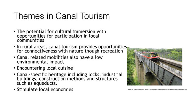 Themes in Canal Tourism
• The potential for cultural immersion with
opportunities for participation in local
communities
• In rural areas, canal tourism provides opportunities
for connectiveness with nature though recreation
• Canal related mobilities also have a low
environmental impact
• Encountering local cuisine
• Canal-specific heritage including locks, industrial
buildings, construction methods and structures
such as aqueducts.
• Stimulate local economies Source: Public Domain, https://commons.wikimedia.org/w/index.php?curid=431842

