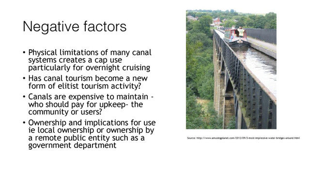 Negative factors
• Physical limitations of many canal
systems creates a cap use
particularly for overnight cruising
• Has canal tourism become a new
form of elitist tourism activity?
• Canals are expensive to maintain -
who should pay for upkeep- the
community or users?
• Ownership and implications for use
ie local ownership or ownership by
a remote public entity such as a
government department
Source: http://www.amusingplanet.com/2012/09/3-most-impressive-water-bridges-around.html
