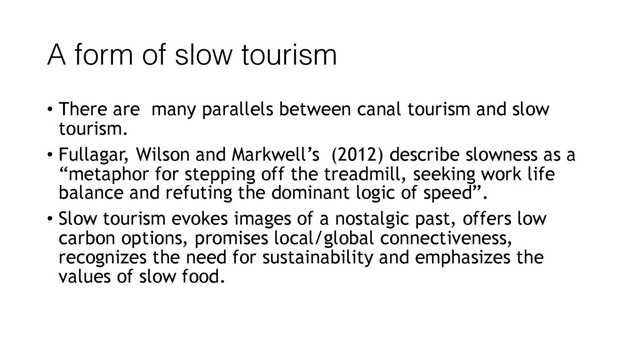 A form of slow tourism
• There are many parallels between canal tourism and slow
tourism.
• Fullagar, Wilson and Markwell’s (2012) describe slowness as a
“metaphor for stepping off the treadmill, seeking work life
balance and refuting the dominant logic of speed”.
• Slow tourism evokes images of a nostalgic past, offers low
carbon options, promises local/global connectiveness,
recognizes the need for sustainability and emphasizes the
values of slow food.

