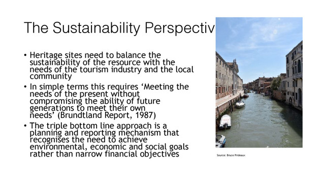 The Sustainability Perspective
• Heritage sites need to balance the
sustainability of the resource with the
needs of the tourism industry and the local
community
• In simple terms this requires ‘Meeting the
needs of the present without
compromising the ability of future
generations to meet their own
needs’ (Brundtland Report, 1987)
• The triple bottom line approach is a
planning and reporting mechanism that
recognises the need to achieve
environmental, economic and social goals
rather than narrow financial objectives Source: Bruce Prideaux
