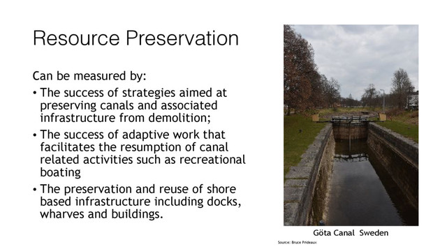 Resource Preservation
Can be measured by:
• The success of strategies aimed at
preserving canals and associated
infrastructure from demolition;
• The success of adaptive work that
facilitates the resumption of canal
related activities such as recreational
boating
• The preservation and reuse of shore
based infrastructure including docks,
wharves and buildings.
Göta Canal Sweden
Source: Bruce Prideaux
