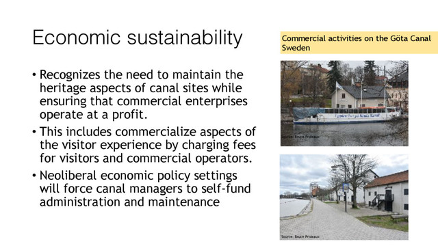 Economic sustainability
• Recognizes the need to maintain the
heritage aspects of canal sites while
ensuring that commercial enterprises
operate at a profit.
• This includes commercialize aspects of
the visitor experience by charging fees
for visitors and commercial operators.
• Neoliberal economic policy settings
will force canal managers to self-fund
administration and maintenance
Commercial activities on the Göta Canal
Sweden
Source: Bruce Prideaux
Source: Bruce Prideaux
