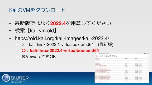 KaliのVMをダウンロード
• 最新版ではなく2022.4を用意してください
• 検索［kali vm old］
• https://old.kali.org/kali-images/kali-2022.4/
– ×：kali-linux-2023.1-virtualbox-amd64 (最新版)
– 〇：kali-linux-2022.4-virtualbox-amd64
– ※VmwareでもOK
