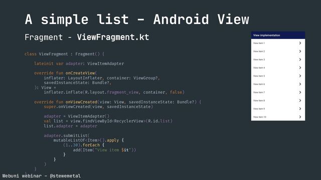 Webuni webinar – @stewemetal
A simple list – Android View
Fragment - ViewFragment.kt
class ViewFragment : Fragment() {
lateinit var adapter: ViewItemAdapter
override fun onCreateView(
inflater: LayoutInflater, container: ViewGroup?,
savedInstanceState: Bundle?,
): View =
inflater.inflate(R.layout.fragment_view, container, false)
override fun onViewCreated(view: View, savedInstanceState: Bundle?) {
super.onViewCreated(view, savedInstanceState)
adapter = ViewItemAdapter()
val list = view.findViewById(R.id.list)
list.adapter = adapter
adapter.submitList(
mutableListOf().apply {
(1..30).forEach {
add(Item("View item $it"))
}
}
)
}
}
