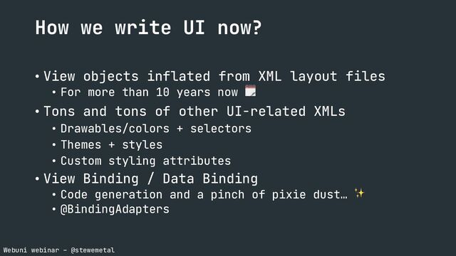 Webuni webinar – @stewemetal
How we write UI now?
• View objects inflated from XML layout files
• For more than 10 years now 🗓
• Tons and tons of other UI-related XMLs
• Drawables/colors + selectors
• Themes + styles
• Custom styling attributes
• View Binding / Data Binding
• Code generation and a pinch of pixie dust… ✨
• @BindingAdapters
