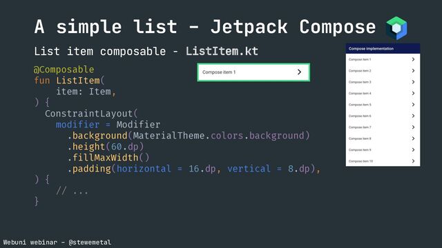 Webuni webinar – @stewemetal
@Composable
fun ListItem(
item: Item,
) {
ConstraintLayout(
modifier = Modifier
.background(MaterialTheme.colors.background)
.height(60.dp)
.fillMaxWidth()
.padding(horizontal = 16.dp, vertical = 8.dp),
) {
// ...
}
A simple list – Jetpack Compose
List item composable - ListItem.kt
