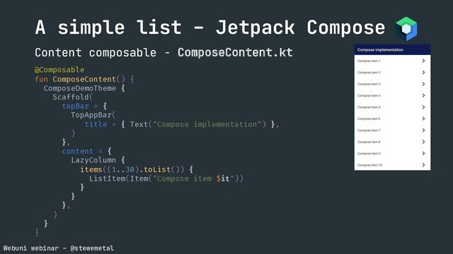 Webuni webinar – @stewemetal
@Composable
fun ComposeContent() {
ComposeDemoTheme {
Scaffold(
topBar = {
TopAppBar(
title = { Text("Compose implementation") },
)
},
content = {
LazyColumn {
items((1..30).toList()) {
ListItem(Item("Compose item $it"))
}
}
},
)
}
}
A simple list – Jetpack Compose
Content composable - ComposeContent.kt
