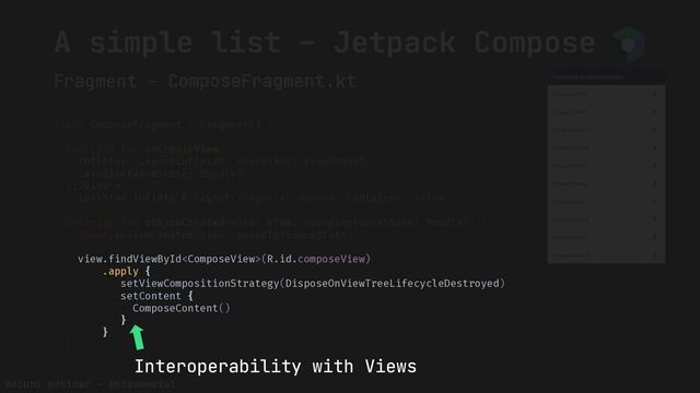 Webuni webinar – @stewemetal
Fragment - ComposeFragment.kt
A simple list – Jetpack Compose
class ComposeFragment : Fragment() {
override fun onCreateView(
inflater: LayoutInflater, container: ViewGroup?,
savedInstanceState: Bundle?,
): View =
inflater.inflate(R.layout.fragment_compose, container, false)
override fun onViewCreated(view: View, savedInstanceState: Bundle?) {
super.onViewCreated(view, savedInstanceState)
view.findViewById(R.id.composeView)
.apply {
setViewCompositionStrategy(DisposeOnViewTreeLifecycleDestroyed)
setContent {
ComposeContent()
}
}
}
}
view.findViewById(R.id.composeView)
.apply {
setViewCompositionStrategy(DisposeOnViewTreeLifecycleDestroyed)
setContent {
ComposeContent()
}
}
Interoperability with Views
