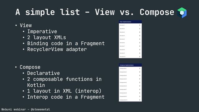 Webuni webinar – @stewemetal
A simple list – View vs. Compose
• View
• Imperative
• 2 layout XMLs
• Binding code in a Fragment
• RecyclerView adapter
• Compose
• Declarative
• 2 composable functions in
Kotlin
• 1 layout in XML (interop)
• Interop code in a Fragment
