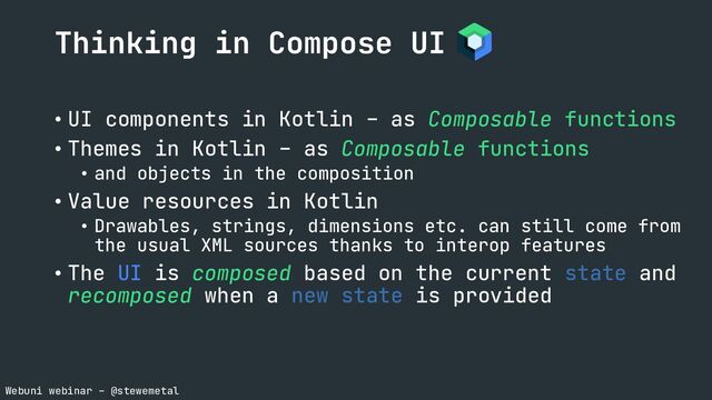 Webuni webinar – @stewemetal
• UI components in Kotlin – as Composable functions
• Themes in Kotlin – as Composable functions
• and objects in the composition
• Value resources in Kotlin
• Drawables, strings, dimensions etc. can still come from
the usual XML sources thanks to interop features
• The UI is composed based on the current state and
recomposed when a new state is provided
Thinking in Compose UI

