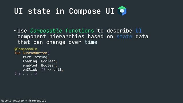 Webuni webinar – @stewemetal
• Use Composable functions to describe UI
component hierarchies based on state data
that can change over time
UI state in Compose UI
@Composable
fun CustomButton(
text: String,
loading: Boolean,
enabled: Boolean,
onClick: () -> Unit,
) { . . . }
