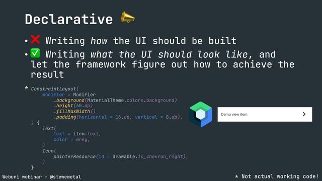 Webuni webinar – @stewemetal
Declarative 📣
• ❌ Writing how the UI should be built
• ✅ Writing what the UI should look like, and
let the framework figure out how to achieve the
result
ConstraintLayout(
modifier = Modifier
.background(MaterialTheme.colors.background)
.height(60.dp)
.fillMaxWidth()
.padding(horizontal = 16.dp, vertical = 8.dp),
) {
Text(
text = item.text,
color = Grey,
)
Icon(
painterResource(id = drawable.ic_chevron_right),
)
}
* Not actual working code!
*

