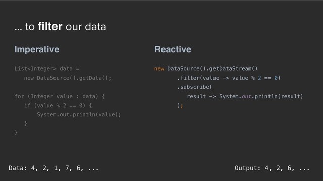 ... to filter our data
Reactive
new DataSource().getDataStream()
.filter(value -> value % 2 == 0)
.subscribe( 
result -> System.out.println(result) 
);
Imperative
List data =  
new DataSource().getData();
for (Integer value : data) {
if (value % 2 == 0) {
System.out.println(value);
}
}
Output: 4, 2, 6, ...
Data: 4, 2, 1, 7, 6, ...
