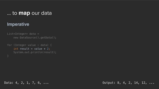 ... to map our data
Imperative
List data =
new DataSource().getData();
for (Integer value : data) {
int result = value * 2;
System.out.println(result);
}
Output: 8, 4, 2, 14, 12, ...
Data: 4, 2, 1, 7, 6, ...
