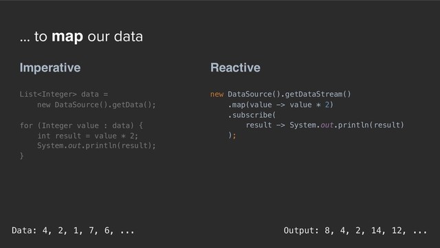 ... to map our data
Reactive
new DataSource().getDataStream()
.map(value -> value * 2)
.subscribe(
result -> System.out.println(result)
);
Imperative
List data =
new DataSource().getData();
for (Integer value : data) {
int result = value * 2;
System.out.println(result);
}
Output: 8, 4, 2, 14, 12, ...
Data: 4, 2, 1, 7, 6, ...
