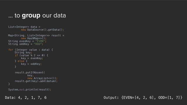 ... to group our data
List data =
new DataSource().getData();
Map> result =
new HashMap<>();
String evenKey = "EVEN";
String oddKey = "ODD";
for (Integer value : data) {
String key;
if (value % 2 == 0) {
key = evenKey;
} else {
key = oddKey;
}
result.putIfAbsent(
key,
new ArrayList<>());
result.get(key).add(datum);
}
System.out.println(result);
Output: {EVEN=[4, 2, 6], ODD=[1, 7]}
Data: 4, 2, 1, 7, 6
