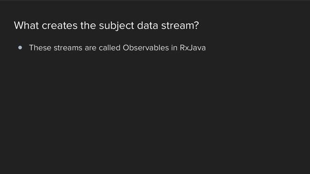 What creates the subject data stream?
! These streams are called Observables in RxJava
