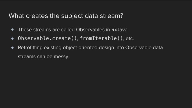What creates the subject data stream?
! These streams are called Observables in RxJava
! Observable.create(), fromIterable(), etc.
! Retrofitting existing object-oriented design into Observable data
streams can be messy
