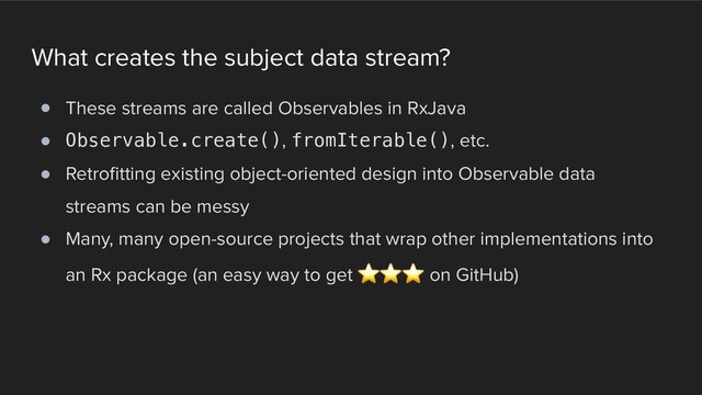 What creates the subject data stream?
! These streams are called Observables in RxJava
! Observable.create(), fromIterable(), etc.
! Retrofitting existing object-oriented design into Observable data
streams can be messy
! Many, many open-source projects that wrap other implementations into
an Rx package (an easy way to get ⭐ ⭐ ⭐ on GitHub)
