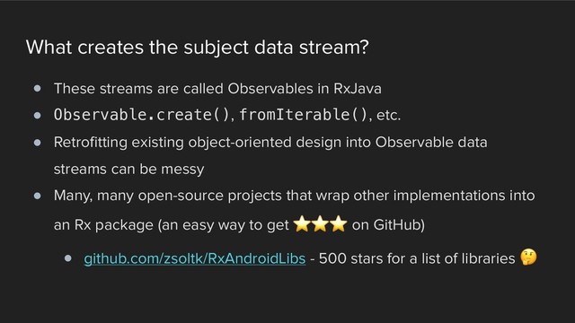 What creates the subject data stream?
! These streams are called Observables in RxJava
! Observable.create(), fromIterable(), etc.
! Retrofitting existing object-oriented design into Observable data
streams can be messy
! Many, many open-source projects that wrap other implementations into
an Rx package (an easy way to get ⭐ ⭐ ⭐ on GitHub)
! github.com/zsoltk/RxAndroidLibs - 500 stars for a list of libraries 
