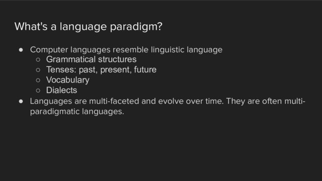 What's a language paradigm?
! Computer languages resemble linguistic language
○ Grammatical structures
○ Tenses: past, present, future
○ Vocabulary
○ Dialects
! Languages are multi-faceted and evolve over time. They are often multi-
paradigmatic languages.
