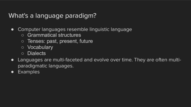 What's a language paradigm?
! Computer languages resemble linguistic language
○ Grammatical structures
○ Tenses: past, present, future
○ Vocabulary
○ Dialects
! Languages are multi-faceted and evolve over time. They are often multi-
paradigmatic languages.
! Examples
