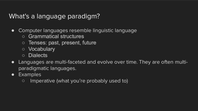 What's a language paradigm?
! Computer languages resemble linguistic language
○ Grammatical structures
○ Tenses: past, present, future
○ Vocabulary
○ Dialects
! Languages are multi-faceted and evolve over time. They are often multi-
paradigmatic languages.
! Examples
○ Imperative (what you’re probably used to)
