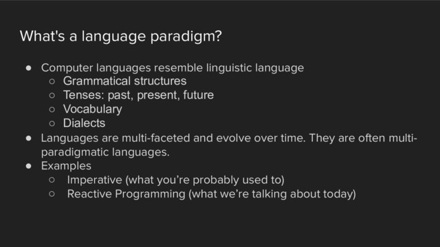 What's a language paradigm?
! Computer languages resemble linguistic language
○ Grammatical structures
○ Tenses: past, present, future
○ Vocabulary
○ Dialects
! Languages are multi-faceted and evolve over time. They are often multi-
paradigmatic languages.
! Examples
○ Imperative (what you’re probably used to)
○ Reactive Programming (what we’re talking about today)
