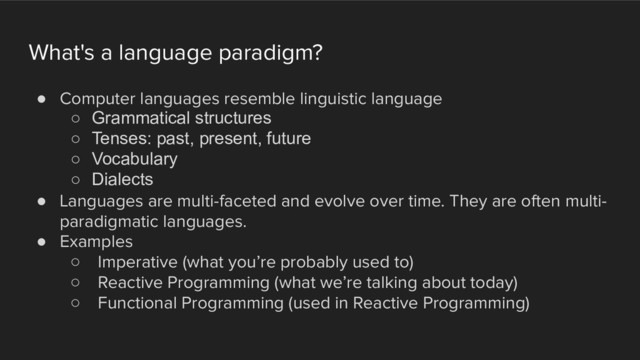 What's a language paradigm?
! Computer languages resemble linguistic language
○ Grammatical structures
○ Tenses: past, present, future
○ Vocabulary
○ Dialects
! Languages are multi-faceted and evolve over time. They are often multi-
paradigmatic languages.
! Examples
○ Imperative (what you’re probably used to)
○ Reactive Programming (what we’re talking about today)
○ Functional Programming (used in Reactive Programming)
