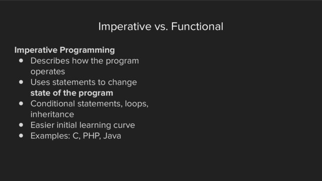 Imperative vs. Functional
Imperative Programming
! Describes how the program
operates
! Uses statements to change
state of the program
! Conditional statements, loops,
inheritance
! Easier initial learning curve
! Examples: C, PHP, Java
