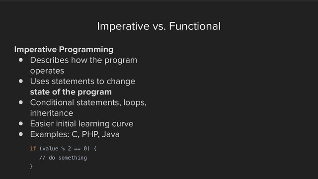 Imperative vs. Functional
Imperative Programming
! Describes how the program
operates
! Uses statements to change
state of the program
! Conditional statements, loops,
inheritance
! Easier initial learning curve
! Examples: C, PHP, Java
if (value % 2 == 0) {
// do something
}
