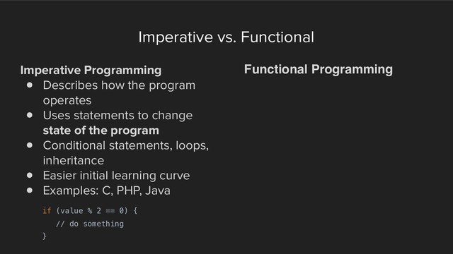 Imperative vs. Functional
Imperative Programming
! Describes how the program
operates
! Uses statements to change
state of the program
! Conditional statements, loops,
inheritance
! Easier initial learning curve
! Examples: C, PHP, Java
Functional Programming
if (value % 2 == 0) {
// do something
}
