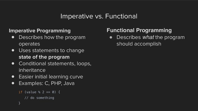 Imperative vs. Functional
Imperative Programming
! Describes how the program
operates
! Uses statements to change
state of the program
! Conditional statements, loops,
inheritance
! Easier initial learning curve
! Examples: C, PHP, Java
Functional Programming
! Describes what the program
should accomplish
if (value % 2 == 0) {
// do something
}
