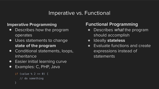 Imperative vs. Functional
Imperative Programming
! Describes how the program
operates
! Uses statements to change
state of the program
! Conditional statements, loops,
inheritance
! Easier initial learning curve
! Examples: C, PHP, Java
Functional Programming
! Describes what the program
should accomplish
! Ideally stateless
! Evaluate functions and create
expressions instead of
statements
if (value % 2 == 0) {
// do something
}
