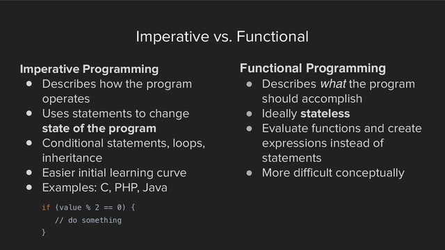 Imperative vs. Functional
Imperative Programming
! Describes how the program
operates
! Uses statements to change
state of the program
! Conditional statements, loops,
inheritance
! Easier initial learning curve
! Examples: C, PHP, Java
Functional Programming
! Describes what the program
should accomplish
! Ideally stateless
! Evaluate functions and create
expressions instead of
statements
! More difficult conceptually
if (value % 2 == 0) {
// do something
}
