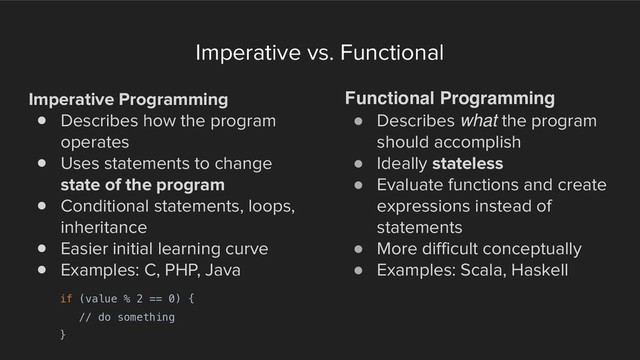 Imperative vs. Functional
Imperative Programming
! Describes how the program
operates
! Uses statements to change
state of the program
! Conditional statements, loops,
inheritance
! Easier initial learning curve
! Examples: C, PHP, Java
Functional Programming
! Describes what the program
should accomplish
! Ideally stateless
! Evaluate functions and create
expressions instead of
statements
! More difficult conceptually
! Examples: Scala, Haskell
if (value % 2 == 0) {
// do something
}
