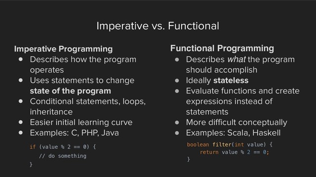 Imperative vs. Functional
Imperative Programming
! Describes how the program
operates
! Uses statements to change
state of the program
! Conditional statements, loops,
inheritance
! Easier initial learning curve
! Examples: C, PHP, Java
Functional Programming
! Describes what the program
should accomplish
! Ideally stateless
! Evaluate functions and create
expressions instead of
statements
! More difficult conceptually
! Examples: Scala, Haskell
if (value % 2 == 0) {
// do something
}
boolean filter(int value) {
return value % 2 == 0;
}
