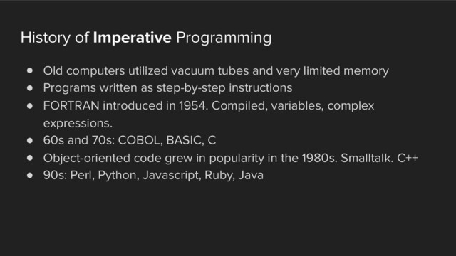 History of Imperative Programming
! Old computers utilized vacuum tubes and very limited memory
! Programs written as step-by-step instructions
! FORTRAN introduced in 1954. Compiled, variables, complex
expressions.
! 60s and 70s: COBOL, BASIC, C
! Object-oriented code grew in popularity in the 1980s. Smalltalk. C++
! 90s: Perl, Python, Javascript, Ruby, Java
