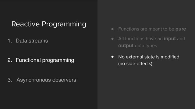 ! Functions are meant to be pure
! All functions have an input and
output data types
! No external state is modified
(no side-effects)
Reactive Programming 
1. Data streams 
 
2. Functional programming 
 
3. Asynchronous observers 
