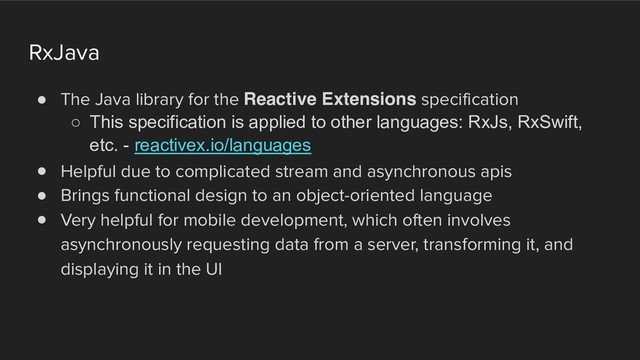 RxJava
! The Java library for the Reactive Extensions specification
○ This specification is applied to other languages: RxJs, RxSwift,
etc. - reactivex.io/languages
! Helpful due to complicated stream and asynchronous apis
! Brings functional design to an object-oriented language
! Very helpful for mobile development, which often involves
asynchronously requesting data from a server, transforming it, and
displaying it in the UI
