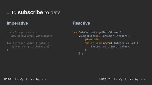 ... to subscribe to data
Reactive
new DataSource().getDataStream()
.subscribe(new Consumer() {
@Override
public void accept(Integer value) {
System.out.println(value);
}
});
Imperative
List data =  
new DataSource().getData();
for (Integer value : data) {
System.out.println(value);
}
Output: 4, 2, 1, 7, 6, ...
Data: 4, 2, 1, 7, 6, ...
