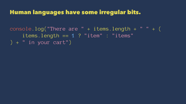 Human languages have some irregular bits.
console.log("There are " + items.length + " " + (
items.length == 1 ? "item" : "items"
) + " in your cart")

