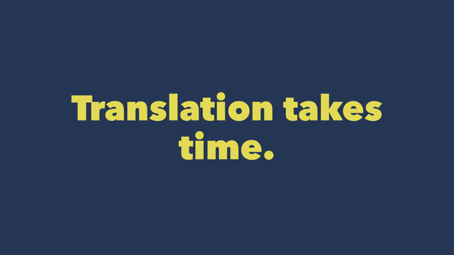 Translation takes
time.
