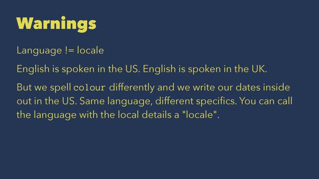 Warnings
Language != locale
English is spoken in the US. English is spoken in the UK.
But we spell colour differently and we write our dates inside
out in the US. Same language, different speciﬁcs. You can call
the language with the local details a "locale".
