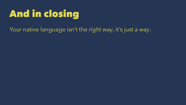 And in closing
Your native language isn’t the right way, it’s just a way.
