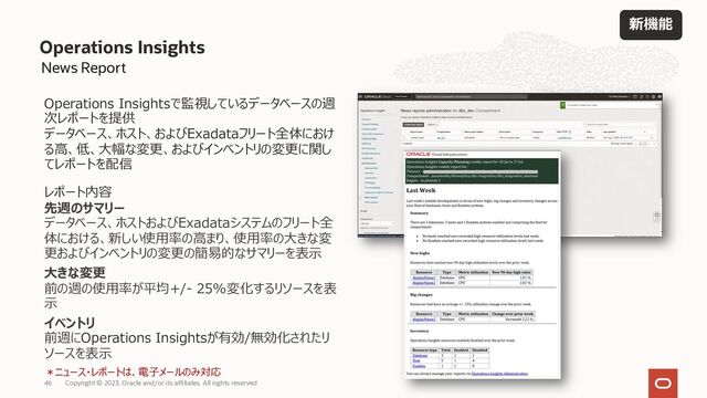 Operations Insights
46 Copyright © 2023, Oracle and/or its affiliates. All rights reserved
News Report
Operations Insightsで監視しているデータベースの週
次レポートを提供
データベース、ホスト、およびExadataフリート全体におけ
る⾼、低、⼤幅な変更、およびインベントリの変更に関し
てレポートを配信
レポート内容
先週のサマリー
データベース、ホストおよびExadataシステムのフリート全
体における、新しい使⽤率の⾼まり、使⽤率の⼤きな変
更およびインベントリの変更の簡易的なサマリーを表⽰
⼤きな変更
前の週の使⽤率が平均+/- 25%変化するリソースを表
⽰
イベントリ
前週にOperations Insightsが有効/無効化されたリ
ソースを表⽰
＊ニュース・レポートは、電⼦メールのみ対応
新機能
