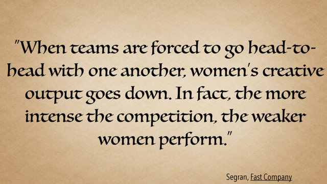 “When teams are forced to go head-to-
head with one another, women’s creative
output goes down. In fact, the more
intense the competition, the weaker
women perform.”
Segran, Fast Company

