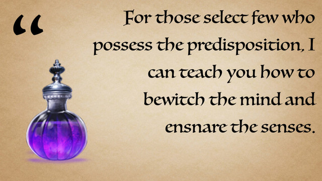 For those select few who
possess the predisposition, I
can teach you how to
bewitch the mind and
ensnare the senses.
“
